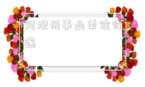 阿坝州事业单位待遇(阿坝州事业编待遇如何)