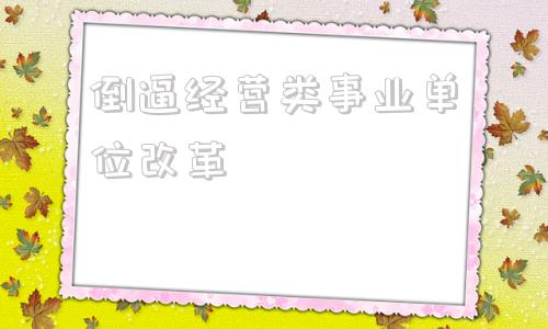 倒逼经营类事业单位改革(事业单位改革哪些单位被改棹)