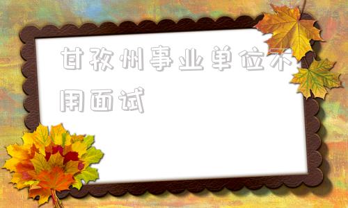 甘孜州事业单位不用面试(甘孜州事业单位5年能调吗)